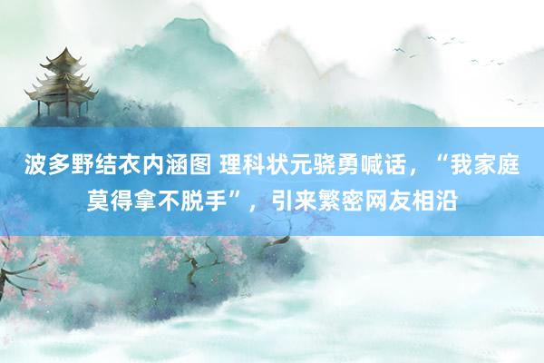 波多野结衣内涵图 理科状元骁勇喊话，“我家庭莫得拿不脱手”，引来繁密网友相沿