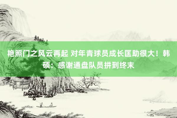 艳照门之风云再起 对年青球员成长匡助很大！韩硕：感谢通盘队员拼到终末