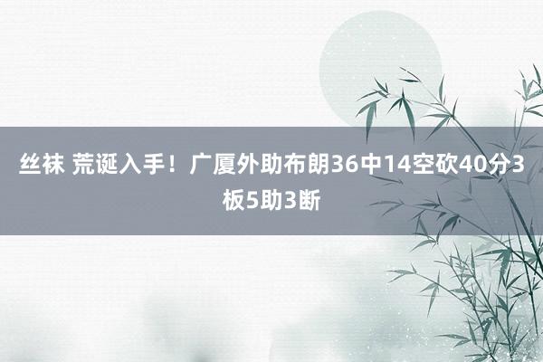 丝袜 荒诞入手！广厦外助布朗36中14空砍40分3板5助3断