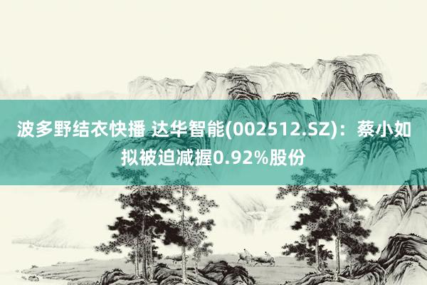 波多野结衣快播 达华智能(002512.SZ)：蔡小如拟被迫减握0.92%股份