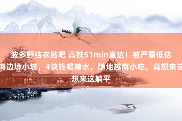 波多野结衣贴吧 高铁51min直达！被严重低估的看海边境小城，4块钱喝糖水，随地越南小吃，真想来这躺平