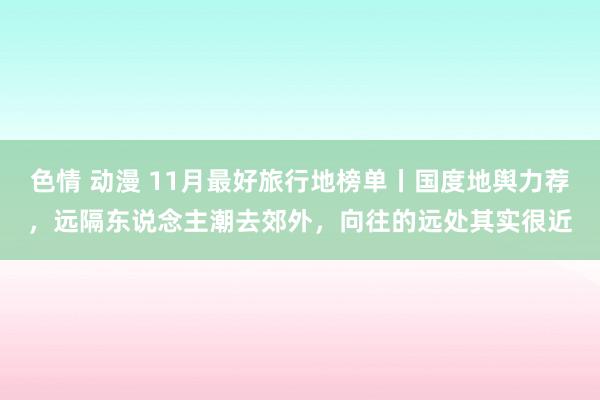 色情 动漫 11月最好旅行地榜单丨国度地舆力荐，远隔东说念主潮去郊外，向往的远处其实很近