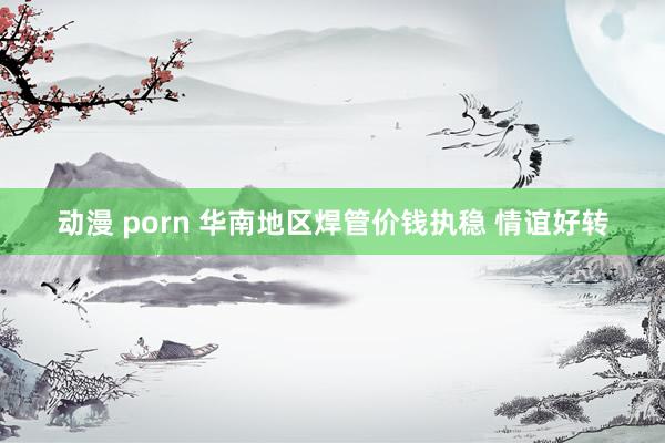 动漫 porn 华南地区焊管价钱执稳 情谊好转