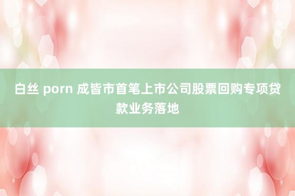 白丝 porn 成皆市首笔上市公司股票回购专项贷款业务落地