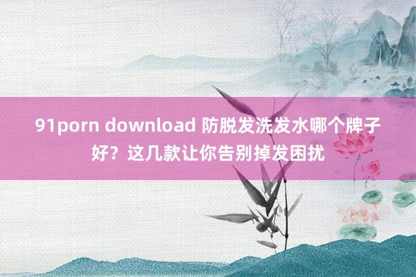 91porn download 防脱发洗发水哪个牌子好？这几款让你告别掉发困扰