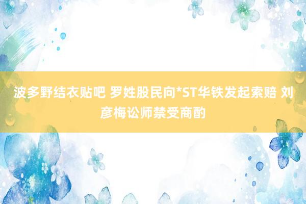 波多野结衣贴吧 罗姓股民向*ST华铁发起索赔 刘彦梅讼师禁受商酌