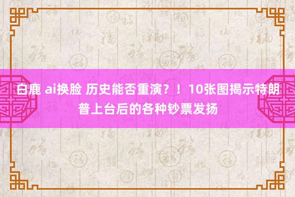 白鹿 ai换脸 历史能否重演？！10张图揭示特朗普上台后的各种钞票发扬