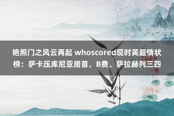 艳照门之风云再起 whoscored现时英超情状榜：萨卡压库尼亚居首，B费、萨拉赫列三四