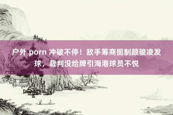 户外 porn 冲破不停！敌手筹商扼制颜骏凌发球，裁判没给牌引海港球员不悦