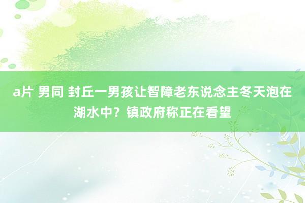 a片 男同 封丘一男孩让智障老东说念主冬天泡在湖水中？镇政府称正在看望