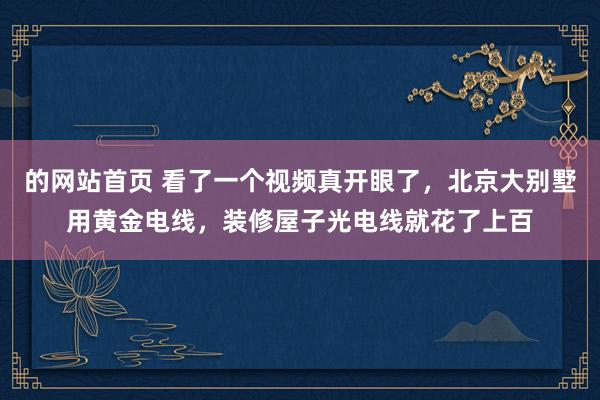 的网站首页 看了一个视频真开眼了，北京大别墅用黄金电线，装修屋子光电线就花了上百