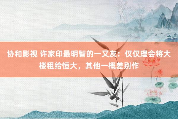 协和影视 许家印最明智的一又友：仅仅理会将大楼租给恒大，其他一概差别作