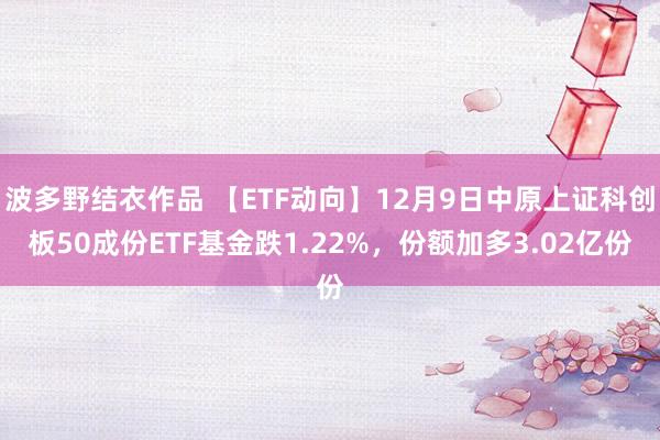 波多野结衣作品 【ETF动向】12月9日中原上证科创板50成份ETF基金跌1.22%，份额加多3.02亿份