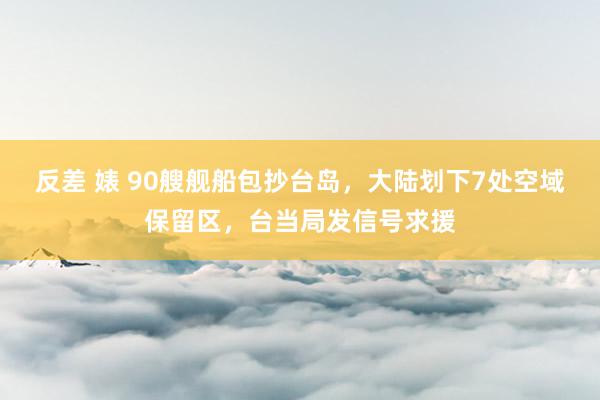 反差 婊 90艘舰船包抄台岛，大陆划下7处空域保留区，台当局发信号求援