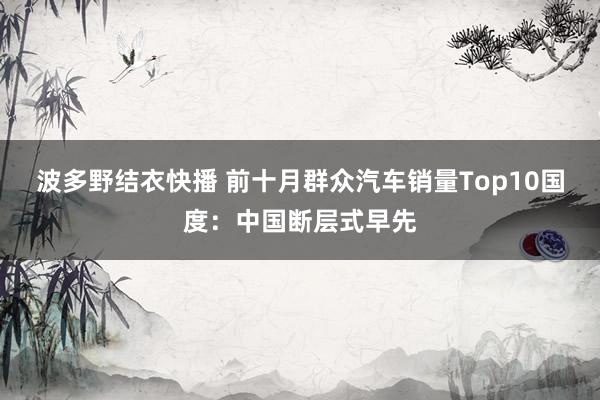 波多野结衣快播 前十月群众汽车销量Top10国度：中国断层式早先