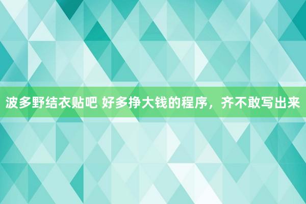 波多野结衣贴吧 好多挣大钱的程序，齐不敢写出来