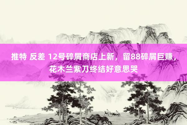 推特 反差 12号碎屑商店上新，留88碎屑巨赚，花木兰紫刀终结好意思哭