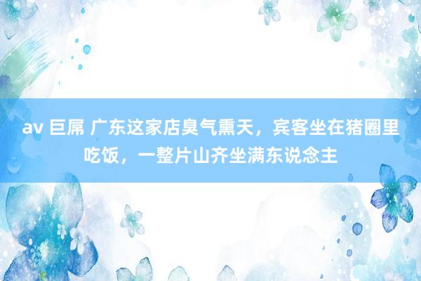 av 巨屌 广东这家店臭气熏天，宾客坐在猪圈里吃饭，一整片山齐坐满东说念主