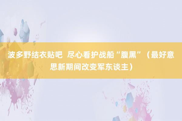 波多野结衣贴吧  尽心看护战船“腹黑”（最好意思新期间改变军东谈主）