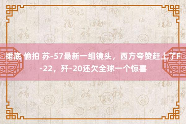 裙底 偷拍 苏-57最新一组镜头，西方夸赞赶上了F-22，歼-20还欠全球一个惊喜