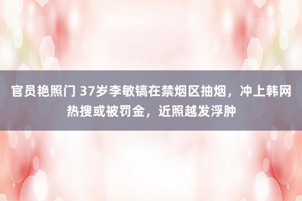 官员艳照门 37岁李敏镐在禁烟区抽烟，冲上韩网热搜或被罚金，近照越发浮肿