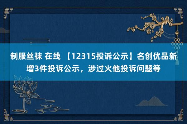 制服丝袜 在线 【12315投诉公示】名创优品新增3件投诉公示，涉过火他投诉问题等