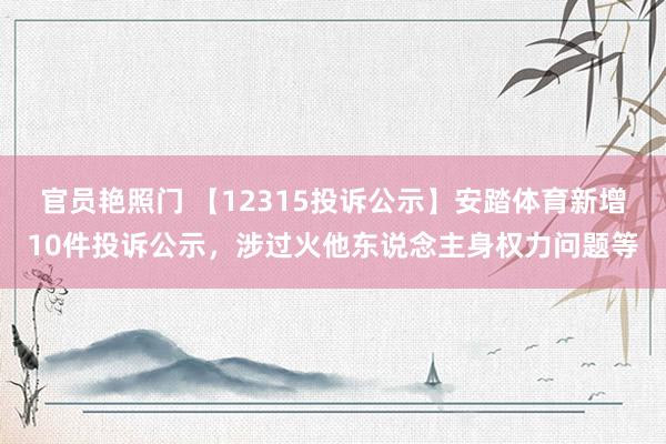 官员艳照门 【12315投诉公示】安踏体育新增10件投诉公示，涉过火他东说念主身权力问题等