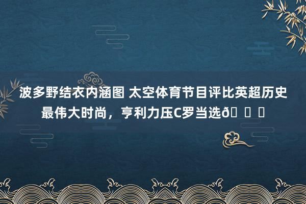 波多野结衣内涵图 太空体育节目评比英超历史最伟大时尚，亨利力压C罗当选🌟