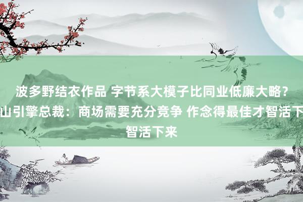 波多野结衣作品 字节系大模子比同业低廉大略？火山引擎总裁：商场需要充分竞争 作念得最佳才智活下来