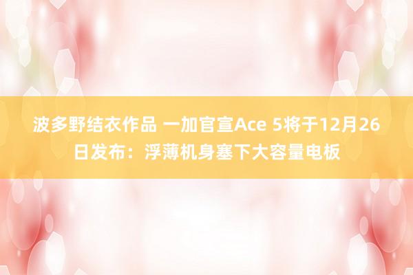 波多野结衣作品 一加官宣Ace 5将于12月26日发布：浮薄机身塞下大容量电板