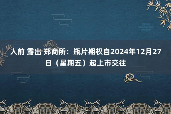 人前 露出 郑商所：瓶片期权自2024年12月27日（星期五）起上市交往