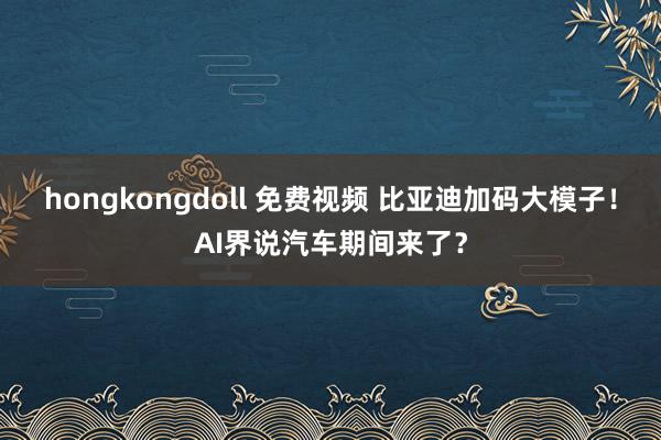 hongkongdoll 免费视频 比亚迪加码大模子！AI界说汽车期间来了？