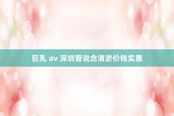 巨乳 av 深圳管说念清淤价钱实惠