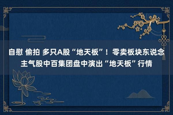 自慰 偷拍 多只A股“地天板”！零卖板块东说念主气股中百集团盘中演出“地天板”行情