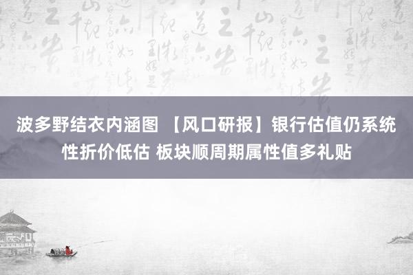 波多野结衣内涵图 【风口研报】银行估值仍系统性折价低估 板块顺周期属性值多礼贴