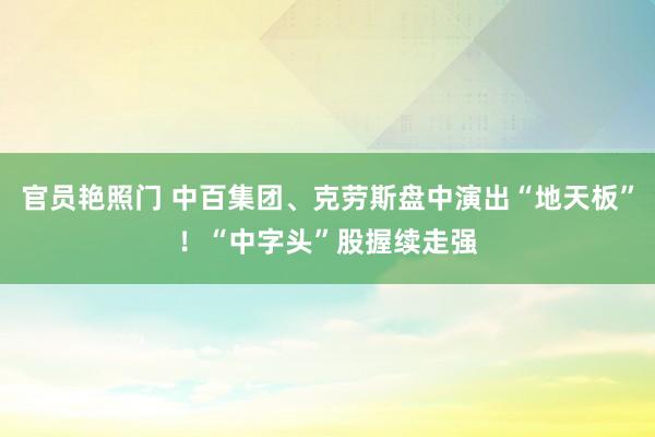 官员艳照门 中百集团、克劳斯盘中演出“地天板”！“中字头”股握续走强