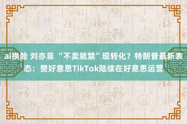 ai换脸 刘亦菲 “不卖就禁”现转化？特朗普最新表态：赞好意思TikTok陆续在好意思运营