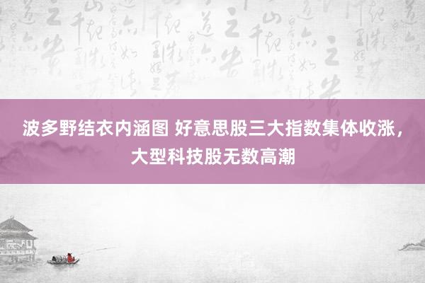 波多野结衣内涵图 好意思股三大指数集体收涨，大型科技股无数高潮