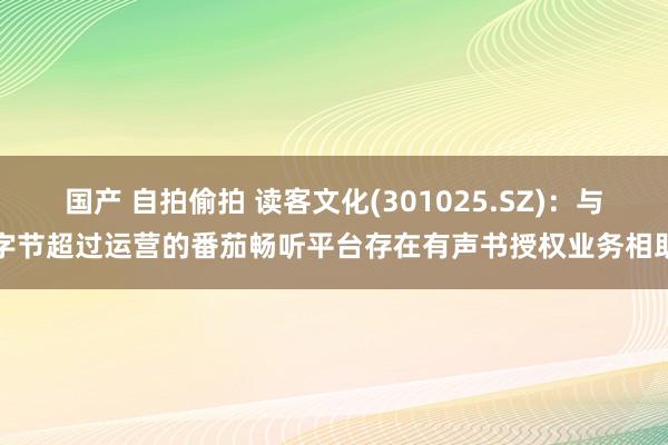 国产 自拍偷拍 读客文化(301025.SZ)：与字节超过运营的番茄畅听平台存在有声书授权业务相助