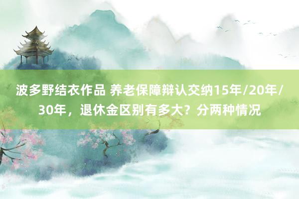 波多野结衣作品 养老保障辩认交纳15年/20年/30年，退休金区别有多大？分两种情况