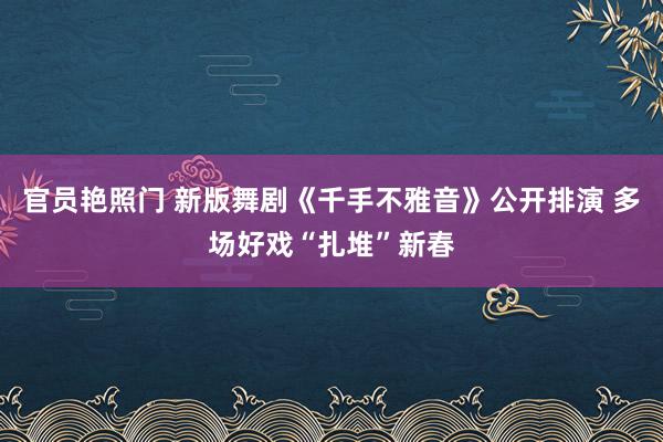 官员艳照门 新版舞剧《千手不雅音》公开排演 多场好戏“扎堆”新春