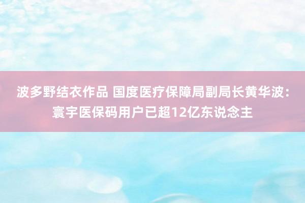 波多野结衣作品 国度医疗保障局副局长黄华波：寰宇医保码用户已超12亿东说念主