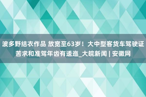 波多野结衣作品 放宽至63岁！大中型客货车驾驶证苦求和准驾年齿有逶迤_大皖新闻 | 安徽网