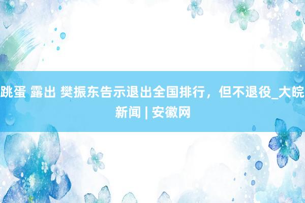 跳蛋 露出 樊振东告示退出全国排行，但不退役_大皖新闻 | 安徽网