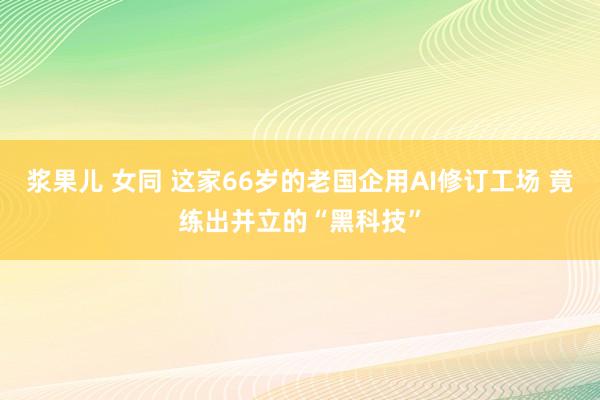 浆果儿 女同 这家66岁的老国企用AI修订工场 竟练出并立的“黑科技”