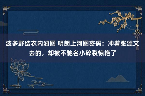 波多野结衣内涵图 明朗上河图密码：冲着张颂文去的，却被不驰名小碎裂惊艳了