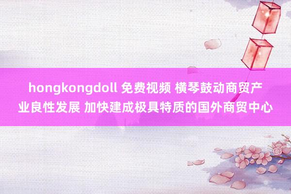 hongkongdoll 免费视频 横琴鼓动商贸产业良性发展 加快建成极具特质的国外商贸中心