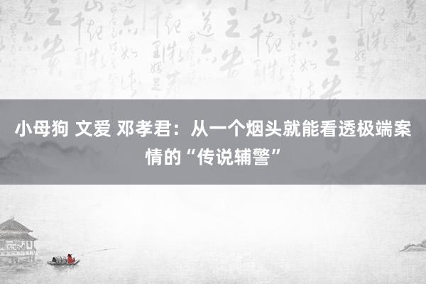 小母狗 文爱 邓孝君：从一个烟头就能看透极端案情的“传说辅警”