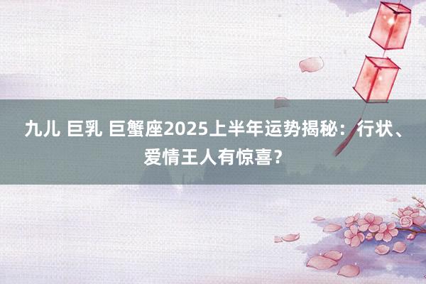 九儿 巨乳 巨蟹座2025上半年运势揭秘：行状、爱情王人有惊喜？