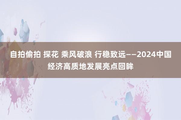 自拍偷拍 探花 乘风破浪 行稳致远——2024中国经济高质地发展亮点回眸